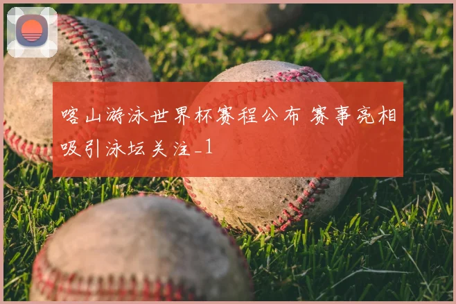 喀山游泳世界杯赛程公布 赛事亮相吸引泳坛关注_1