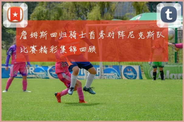詹姆斯回归骑士首秀对阵尼克斯队比赛精彩集锦回顾