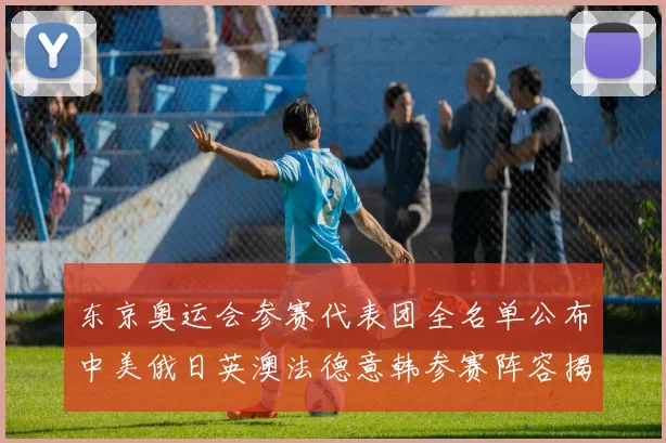 东京奥运会参赛代表团全名单公布中美俄日英澳法德意韩参赛阵容揭晓