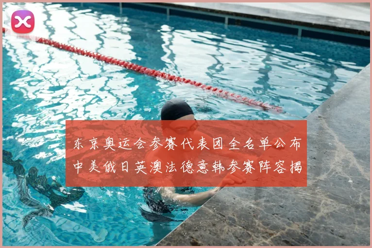 东京奥运会参赛代表团全名单公布中美俄日英澳法德意韩参赛阵容揭晓