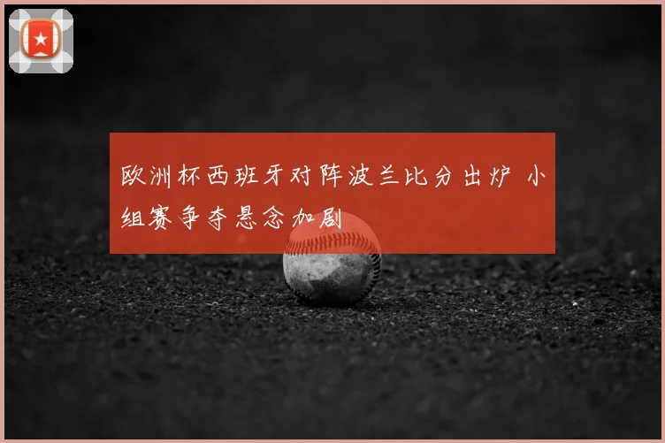 欧洲杯西班牙对阵波兰比分出炉 小组赛争夺悬念加剧