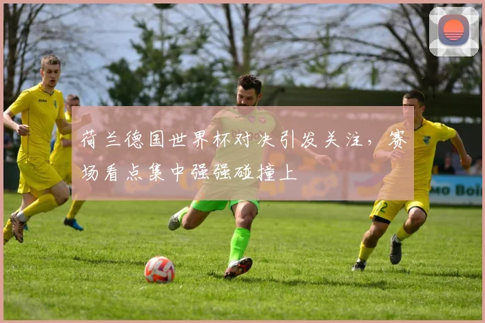 荷兰德国世界杯对决引发关注，赛场看点集中强强碰撞上