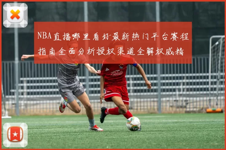 NBA直播哪里看好最新热门平台赛程指南全面分析授权渠道全解权威精选