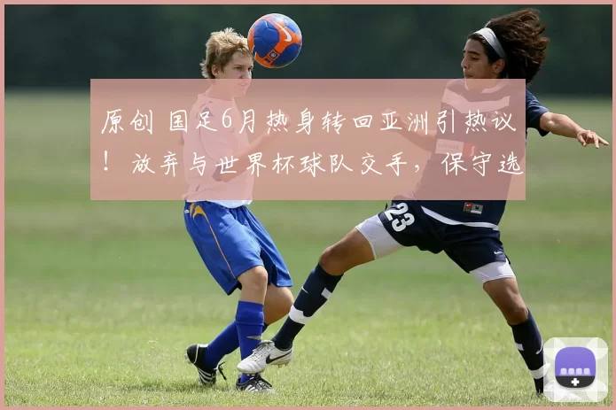 原创 国足6月热身转回亚洲引热议！放弃与世界杯球队交手，保守选择起争议