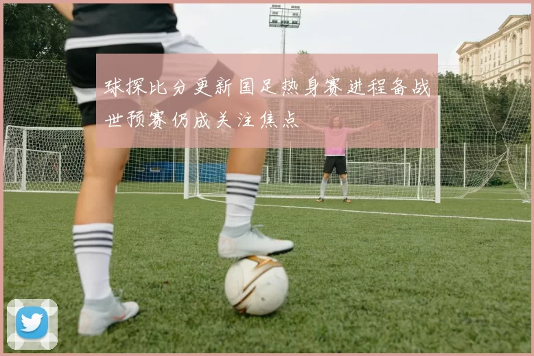 球探比分更新国足热身赛进程备战世预赛仍成关注焦点