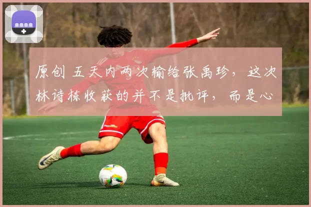 原创 五天内两次输给张禹珍,这次林诗栋收获的并不是批评,而是心疼!