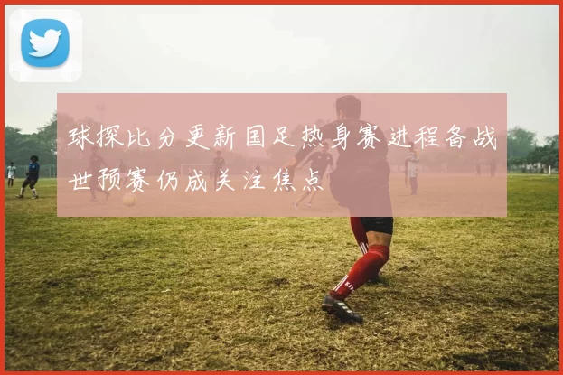 球探比分更新国足热身赛进程备战世预赛仍成关注焦点