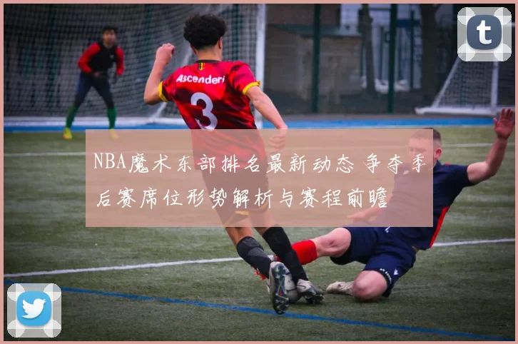 NBA魔术东部排名最新动态 争夺季后赛席位形势解析与赛程前瞻