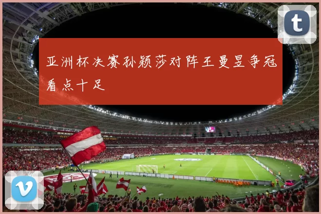 亚洲杯决赛孙颖莎对阵王曼昱争冠看点十足