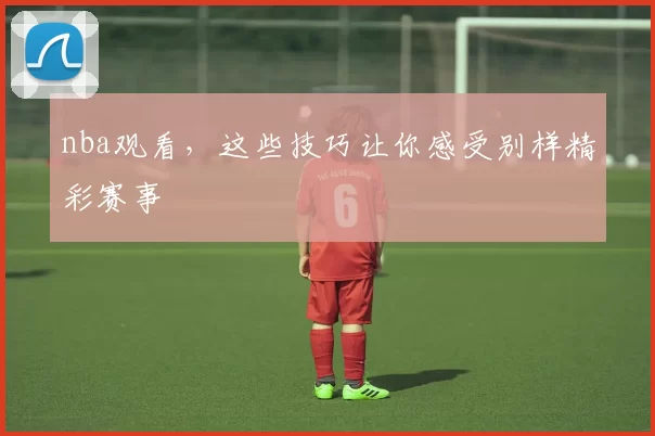nba观看，这些技巧让你感受别样精彩赛事