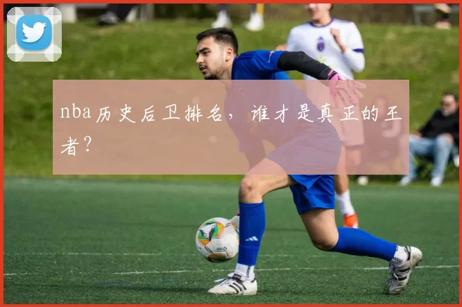 nba历史后卫排名，谁才是真正的王者？