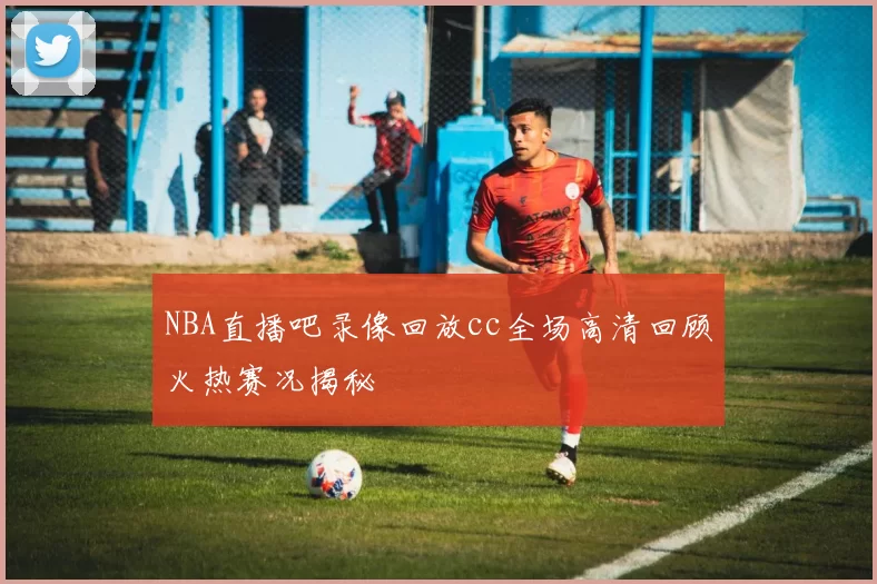 NBA直播吧录像回放cc全场高清回顾火热赛况揭秘