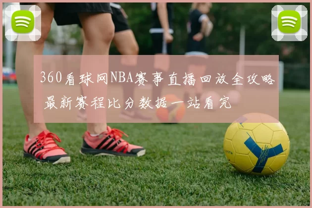 360看球网NBA赛事直播回放全攻略 最新赛程比分数据一站看完