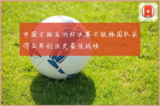 中国女排亚洲杯决赛不敌韩国队获得亚军创历史最佳战绩