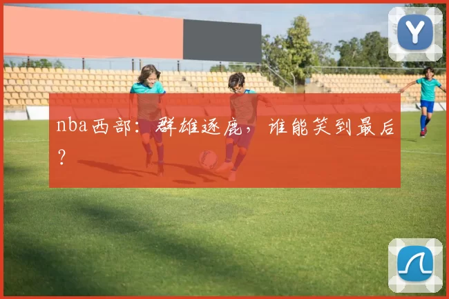 nba西部：群雄逐鹿，谁能笑到最后？