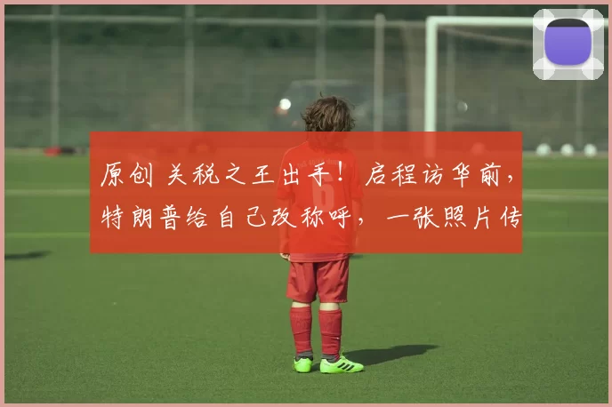 原创 关税之王出手!启程访华前,特朗普给自己改称呼,一张照片传遍8国,点燃欧美贸易混战