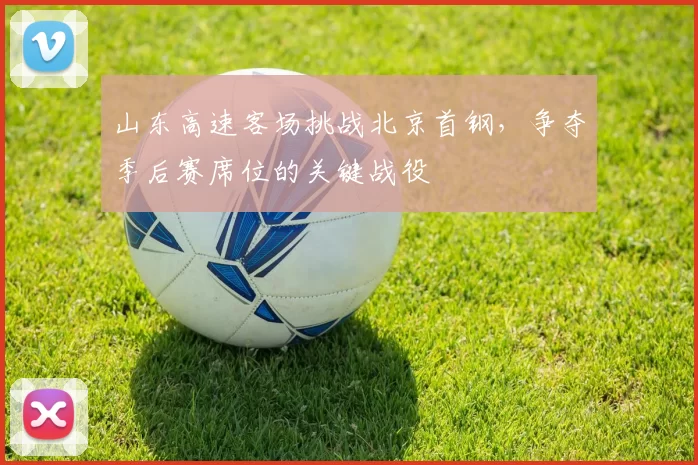 山东高速客场挑战北京首钢，争夺季后赛席位的关键战役