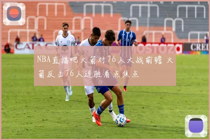 NBA直播吧火箭对76人大战前瞻 火箭反击76人连胜看点焦点
