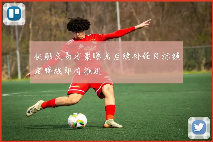 快船交易方案曝光后续补强目标锁定锋线即将推进