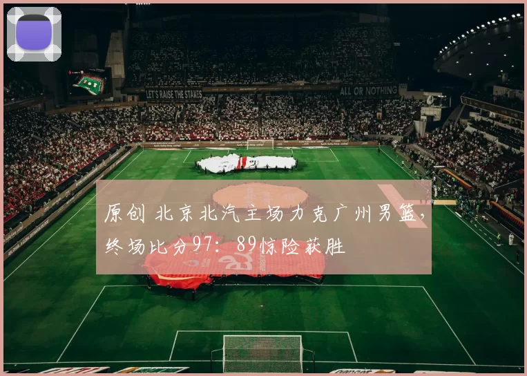 原创 北京北汽主场力克广州男篮，终场比分97：89惊险获胜