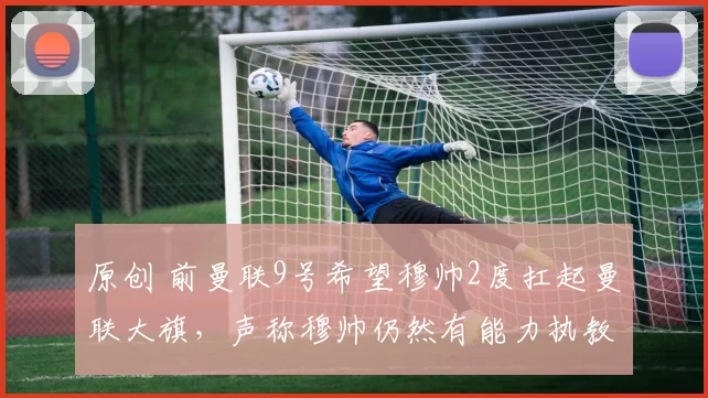 原创 前曼联9号希望穆帅2度扛起曼联大旗,声称穆帅仍然有能力执教曼联