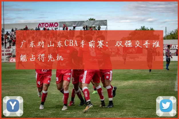 广东对山东CBA季前赛：双强交手谁能占得先机