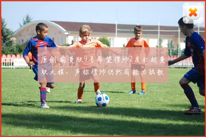 原创 前曼联9号希望穆帅2度扛起曼联大旗,声称穆帅仍然有能力执教曼联