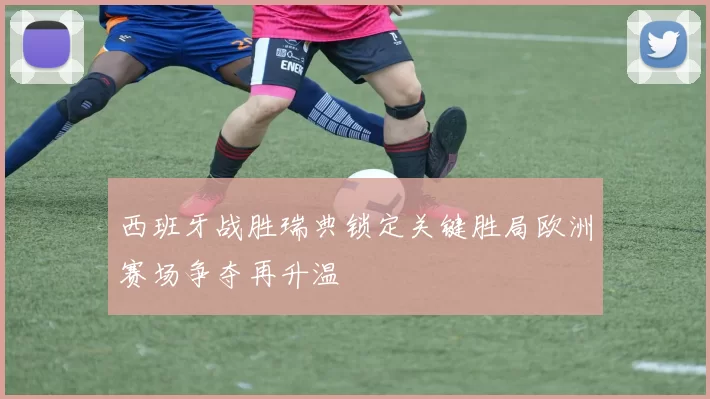 西班牙战胜瑞典锁定关键胜局欧洲赛场争夺再升温