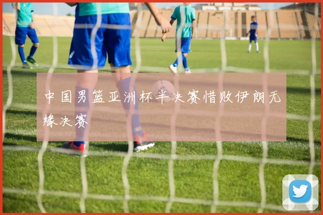 中国男篮亚洲杯半决赛惜败伊朗无缘决赛